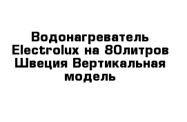  Водонагреватель Electrolux на 80литров Швеция Вертикальная модель 